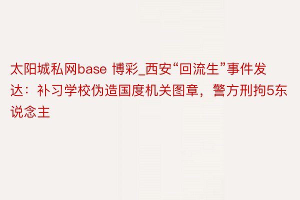 太阳城私网base 博彩_西安“回流生”事件发达：补习学校伪造国度机关图章，警方刑拘5东说念主