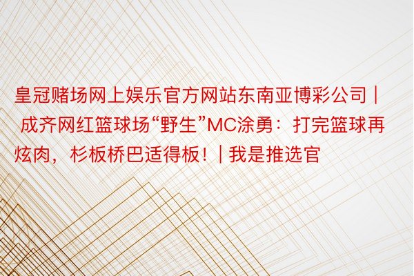 皇冠赌场网上娱乐官方网站东南亚博彩公司 | 成齐网红篮球场“野生”MC涂勇：打完篮球再炫肉，杉板桥巴适得板！| 我是推选官