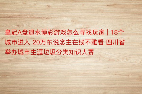 皇冠A盘退水博彩游戏怎么寻找玩家 | 18个城市进入 20万东说念主在线不雅看 四川省举办城市生涯垃圾分类知识大赛