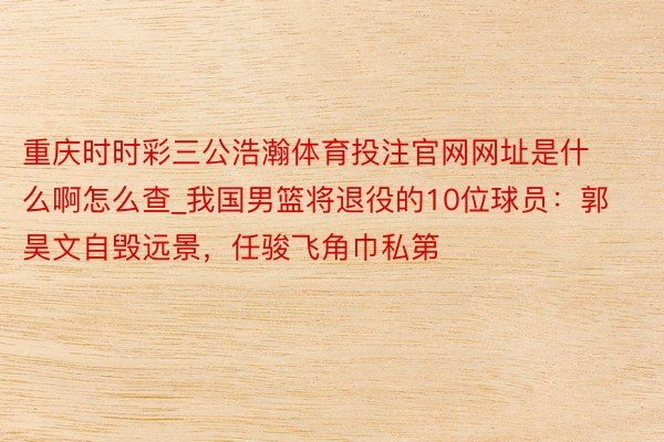 重庆时时彩三公浩瀚体育投注官网网址是什么啊怎么查_我国男篮将退役的10位球员：郭昊文自毁远景，任骏飞角巾私第