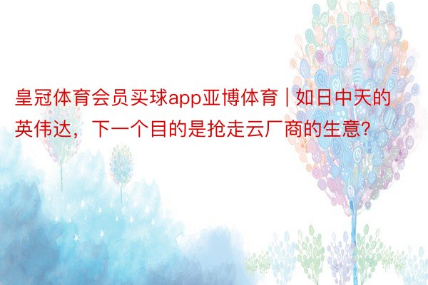 皇冠体育会员买球app亚博体育 | 如日中天的英伟达，下一个目的是抢走云厂商的生意？