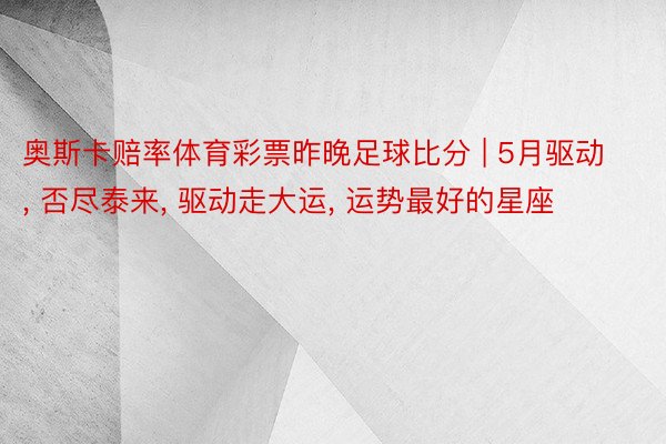 奥斯卡赔率体育彩票昨晚足球比分 | 5月驱动, 否尽泰来, 驱动走大运, 运势最好的星座