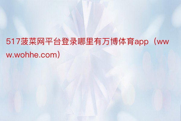 517菠菜网平台登录哪里有万博体育app（www.wohhe