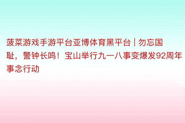 菠菜游戏手游平台亚博体育黑平台 | 勿忘国耻，警钟长鸣！宝山举行九一八事变爆发92周年事念行动