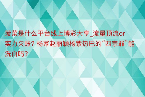 菠菜是什么平台线上博彩大亨_流量顶流or实力欠账? 杨幂赵丽