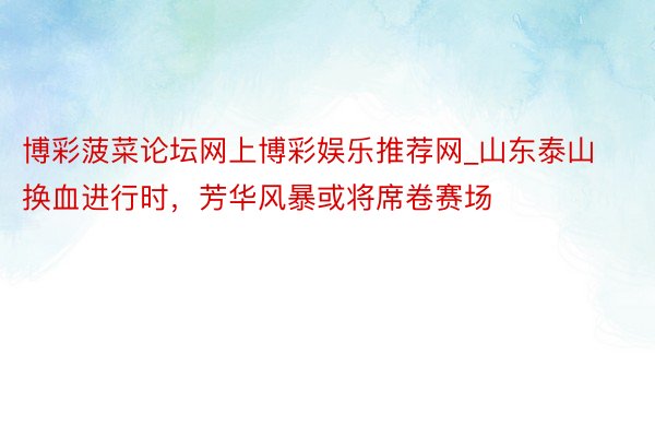 博彩菠菜论坛网上博彩娱乐推荐网_山东泰山换血进行时，芳华风暴