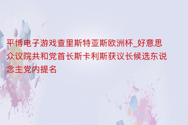 平博电子游戏查里斯特亚斯欧洲杯_好意思众议院共和党首长斯卡利斯获议长候选东说念主党内提名
